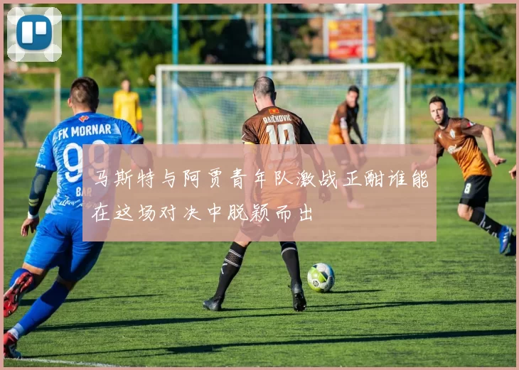 马斯特与阿贾青年队激战正酣谁能在这场对决中脱颖而出