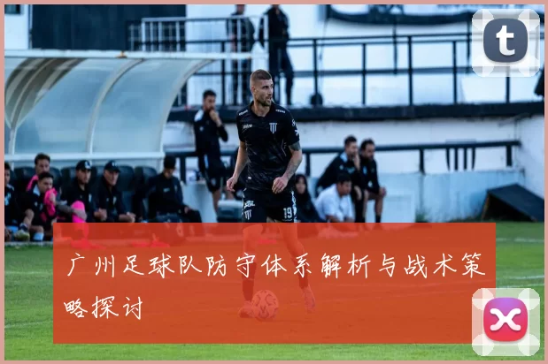广州足球队防守体系解析与战术策略探讨