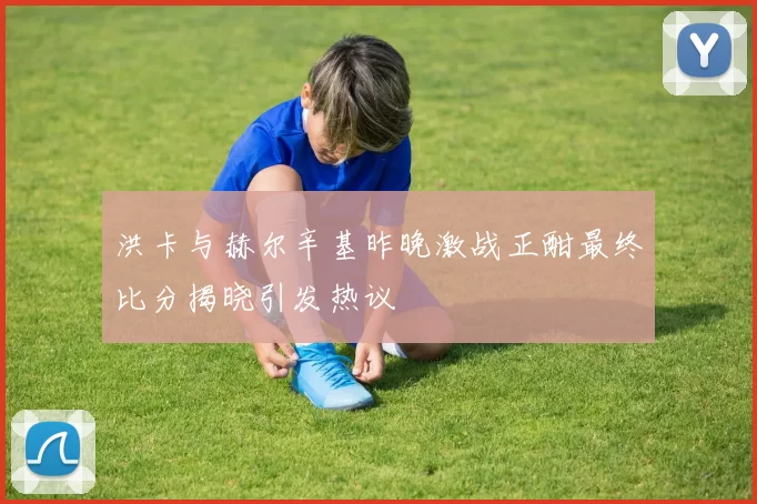 洪卡与赫尔辛基昨晚激战正酣最终比分揭晓引发热议