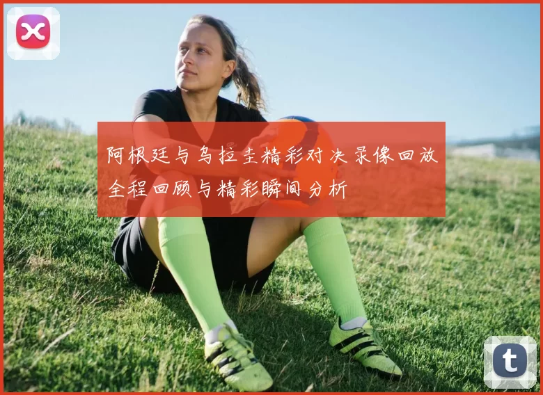 阿根廷与乌拉圭精彩对决录像回放全程回顾与精彩瞬间分析