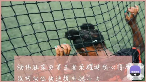 杨伟独家分享王者荣耀游戏心得与技巧助你快速提升战斗力