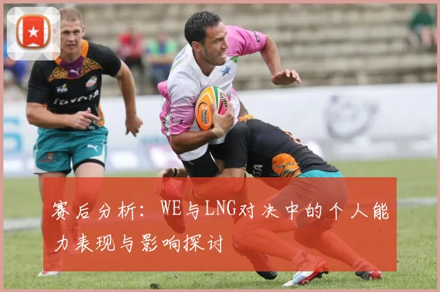 赛后分析：WE与LNG对决中的个人能力表现与影响探讨