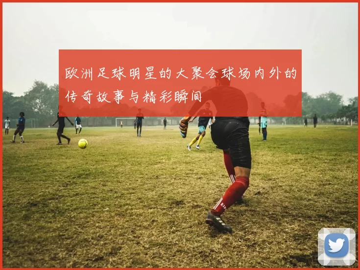 欧洲足球明星的大聚会球场内外的传奇故事与精彩瞬间