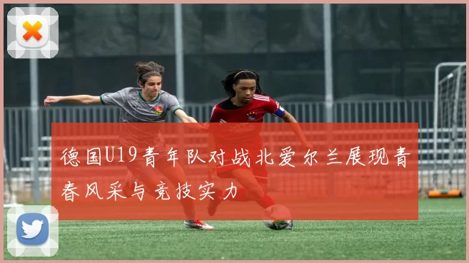 德国U19青年队对战北爱尔兰展现青春风采与竞技实力