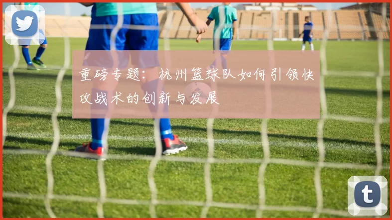 重磅专题：杭州篮球队如何引领快攻战术的创新与发展