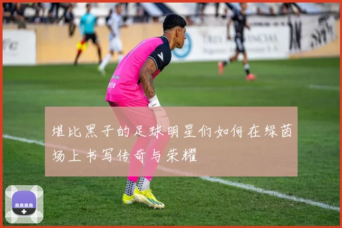 堪比黑子的足球明星们如何在绿茵场上书写传奇与荣耀