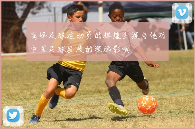 高峰足球运动员的辉煌生涯与他对中国足球发展的深远影响