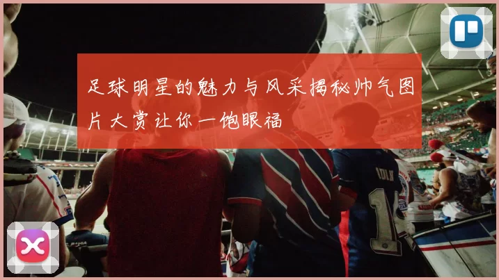 足球明星的魅力与风采揭秘帅气图片大赏让你一饱眼福