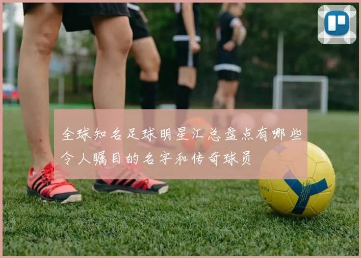 全球知名足球明星汇总盘点有哪些令人瞩目的名字和传奇球员