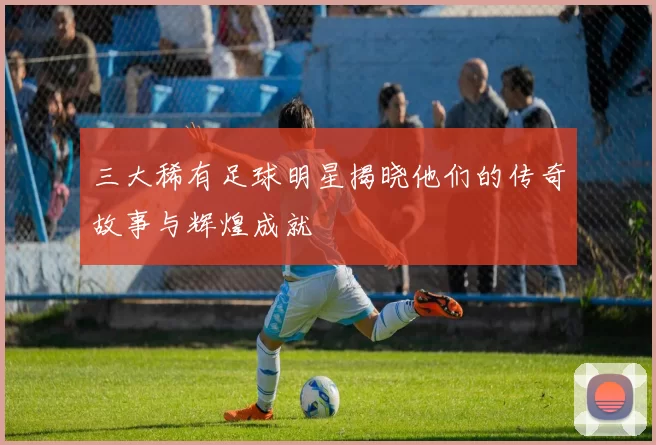 三大稀有足球明星揭晓他们的传奇故事与辉煌成就