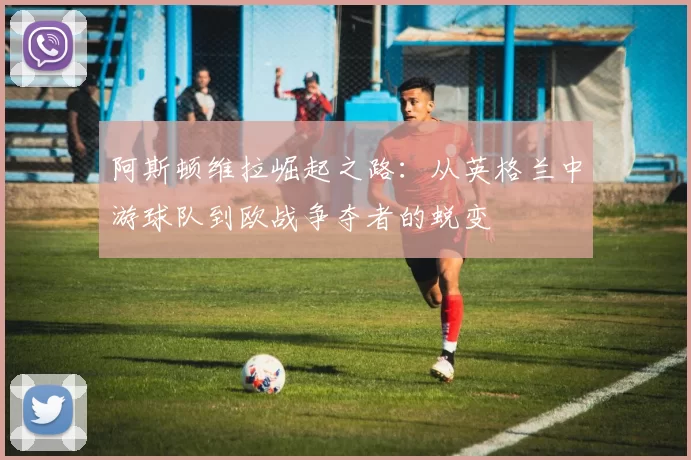 阿斯顿维拉崛起之路：从英格兰中游球队到欧战争夺者的蜕变