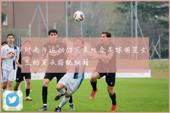 时尚与运动的完美结合足球明星女生的穿衣搭配秘籍