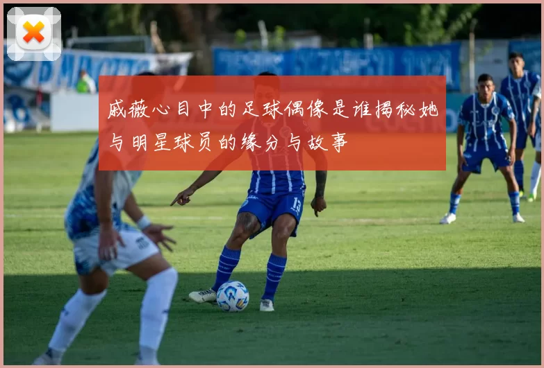 戚薇心目中的足球偶像是谁揭秘她与明星球员的缘分与故事