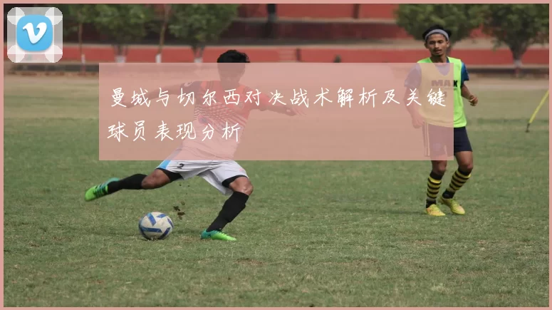 曼城与切尔西对决战术解析及关键球员表现分析