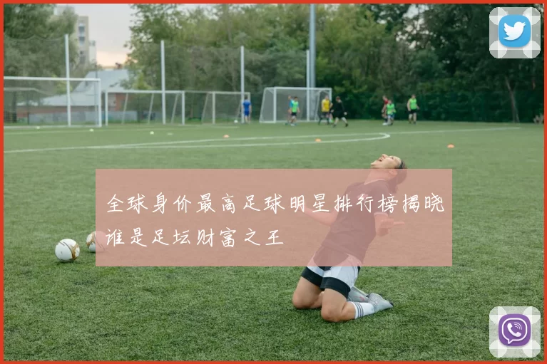 全球身价最高足球明星排行榜揭晓谁是足坛财富之王