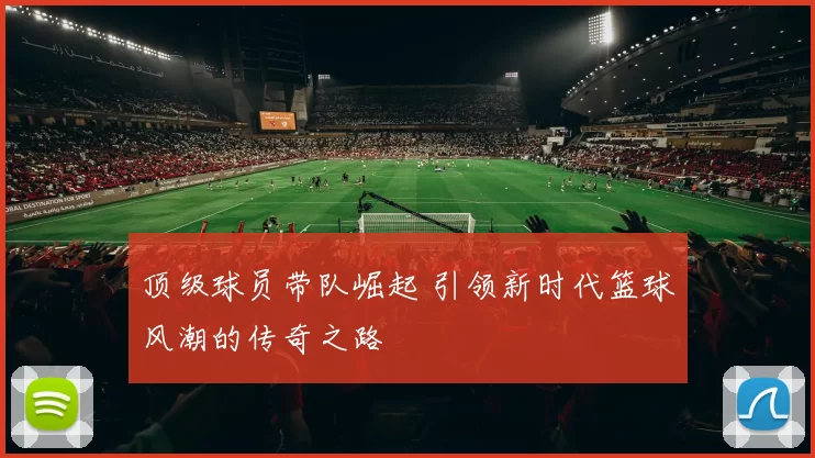 顶级球员带队崛起 引领新时代篮球风潮的传奇之路