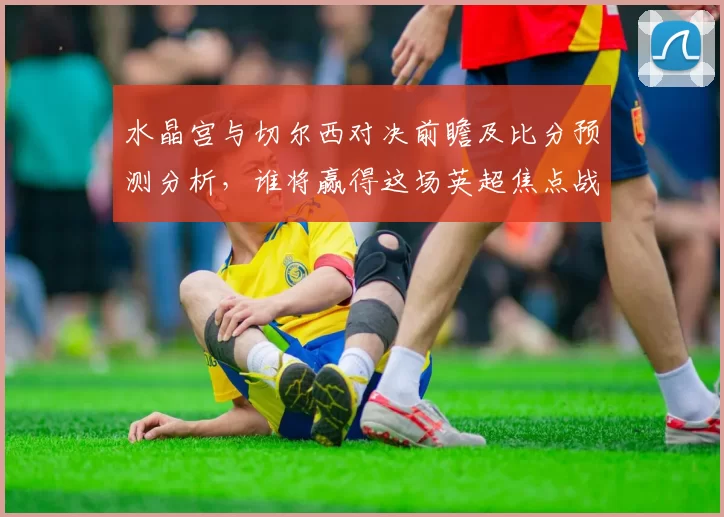 水晶宫与切尔西对决前瞻及比分预测分析，谁将赢得这场英超焦点战
