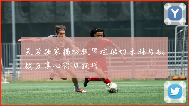 吴芳独家揭秘极限运动的乐趣与挑战分享心得与技巧