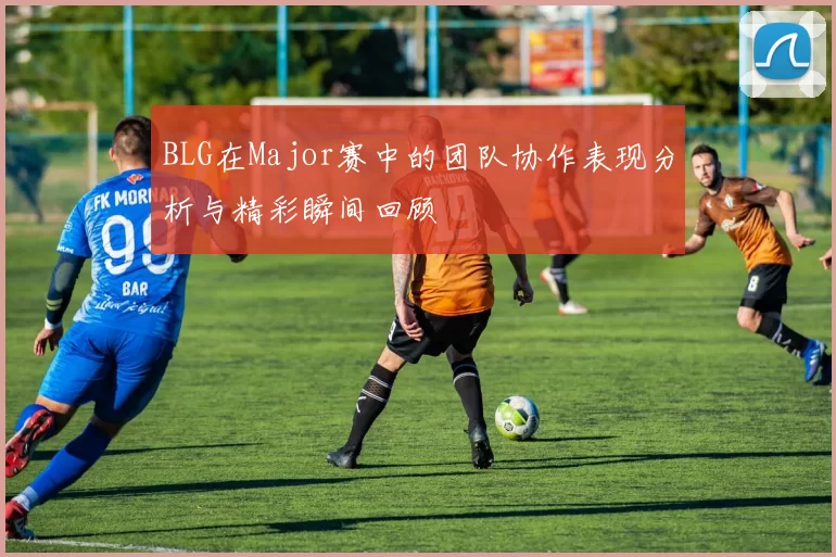 BLG在Major赛中的团队协作表现分析与精彩瞬间回顾