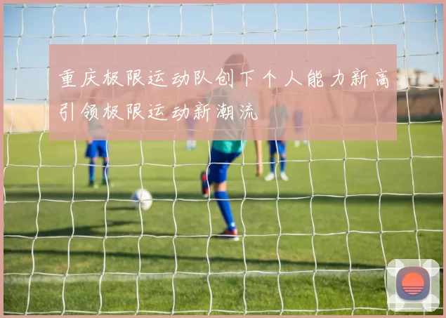 重庆极限运动队创下个人能力新高引领极限运动新潮流