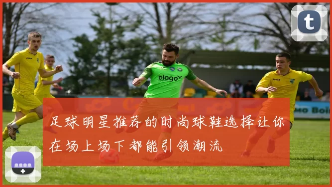 足球明星推荐的时尚球鞋选择让你在场上场下都能引领潮流