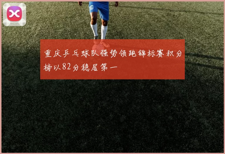 重庆乒乓球队强势领跑锦标赛积分榜以82分稳居第一