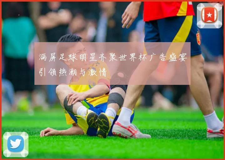 满屏足球明星齐聚世界杯广告盛宴引领热潮与激情