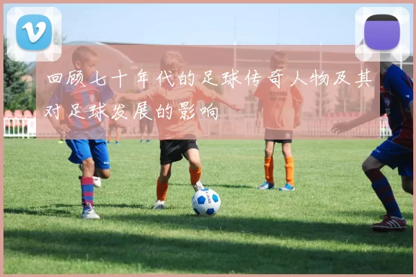 回顾七十年代的足球传奇人物及其对足球发展的影响