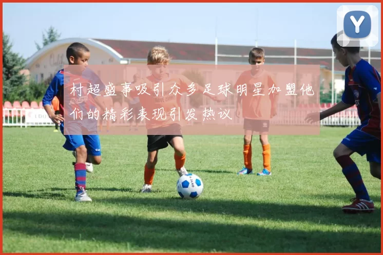 村超盛事吸引众多足球明星加盟他们的精彩表现引发热议