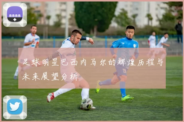 足球明星巴西内马尔的辉煌历程与未来展望分析
