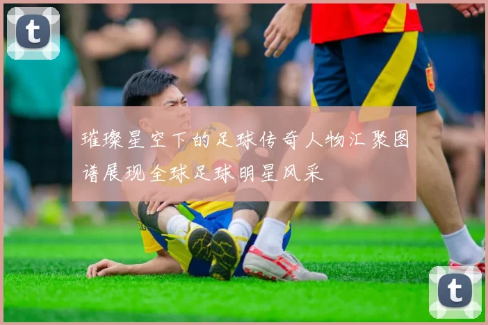 璀璨星空下的足球传奇人物汇聚图谱展现全球足球明星风采