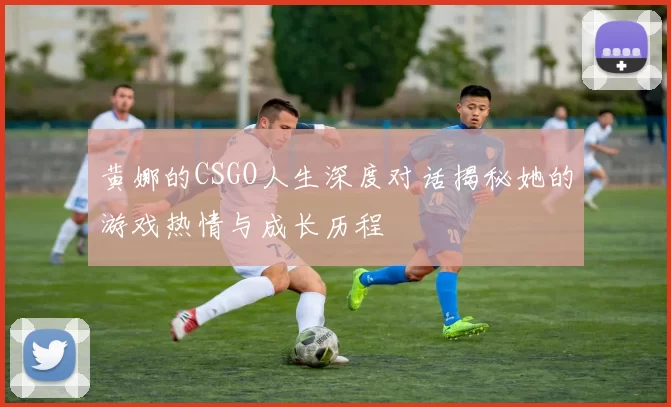 黄娜的CSGO人生深度对话揭秘她的游戏热情与成长历程