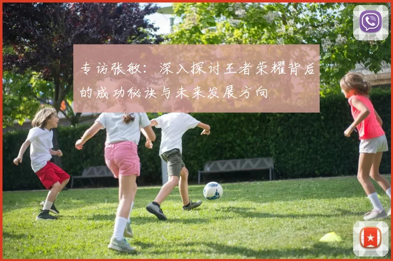 专访张敏：深入探讨王者荣耀背后的成功秘诀与未来发展方向