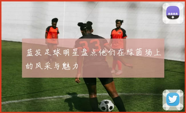 蓝发足球明星盘点他们在绿茵场上的风采与魅力