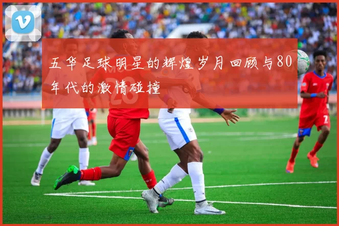 五华足球明星的辉煌岁月回顾与80年代的激情碰撞