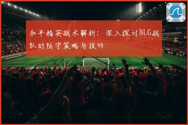 和平精英战术解析：深入探讨BLG战队的防守策略与技巧